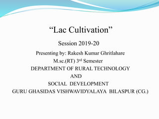 “Lac Cultivation”
Session 2019-20
Presenting by: Rakesh Kumar Ghritlahare
M.sc.(RT) 3rd Semester
DEPARTMENT OF RURAL TECHNOLOGY
AND
SOCIAL DEVELOPMENT
GURU GHASIDAS VISHWAVIDYALAYA BILASPUR (CG.)
 