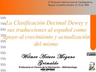 000000
100100
200200
300300
400400
500500
600600
700700
800800
900900
La Clasificación Decimal Dewey y
sus traducciones al español como
apoyo al crecimiento y actualización
del mismo
Wilmer Arturo Moyano
Grimaldo
Profesional en Ciencia de la Información – Bibliotecólogo
IV Encuentro Internacional de Catalogadores,IV Encuentro Internacional de Catalogadores,
Bogotá, Colombia Octubre 22-24 de 2008Bogotá, Colombia Octubre 22-24 de 2008
 