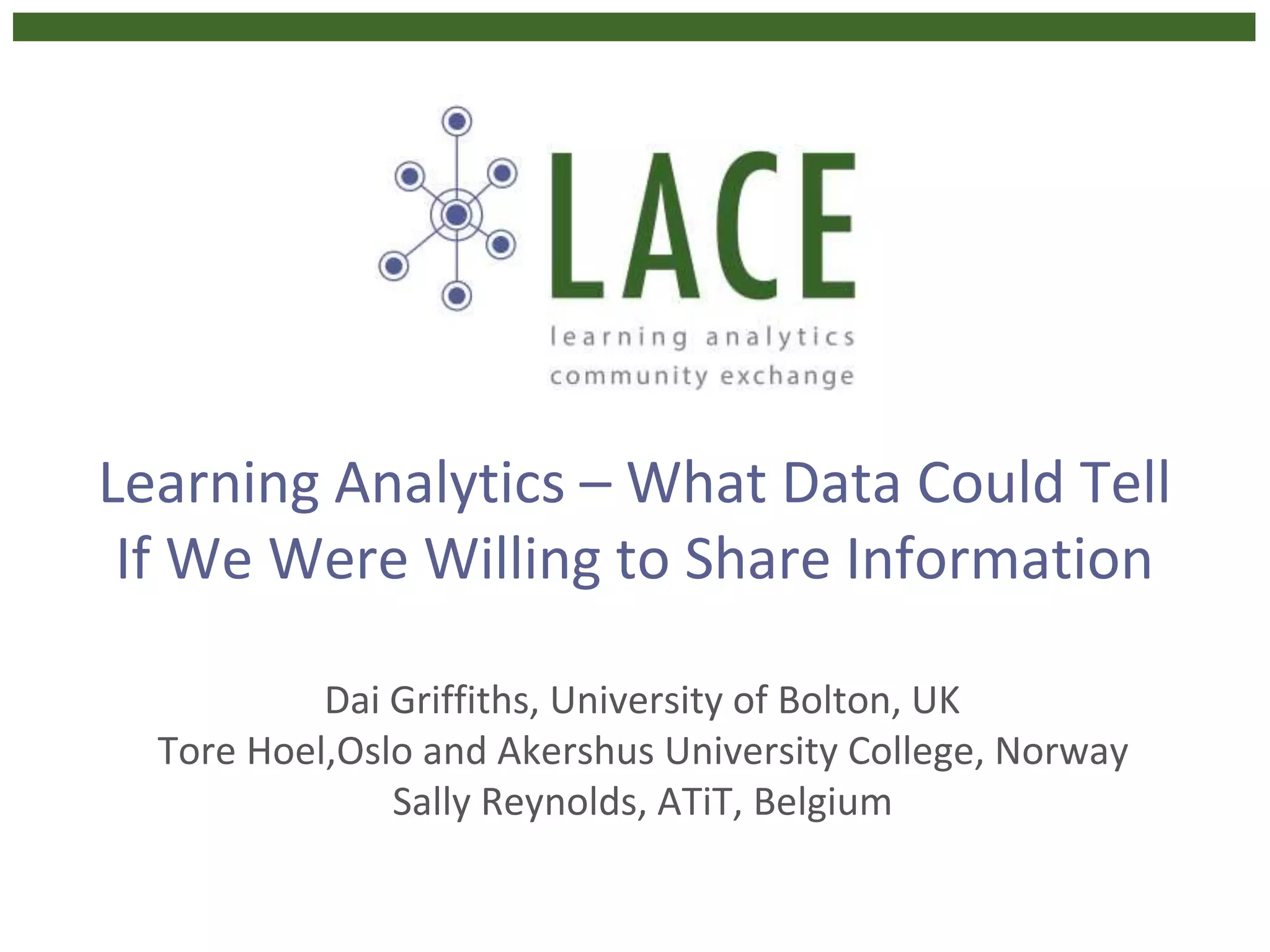 Learning Analytics – What Data Could Tell
If We Were Willing to Share Information
Dai Griffiths, University of Bolton, UK
Tore Hoel,Oslo and Akershus University College, Norway
Sally Reynolds, ATiT, Belgium
 