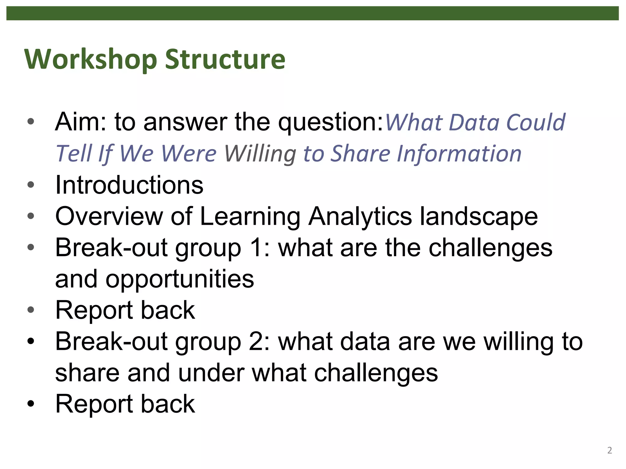 Workshop Structure
• Aim: to answer the question:What Data Could
Tell If We Were Willing to Share Information
• Introductions
• Overview of Learning Analytics landscape
• Break-out group 1: what are the challenges
and opportunities
• Report back
• Break-out group 2: what data are we willing to
share and under what challenges
• Report back
2
 