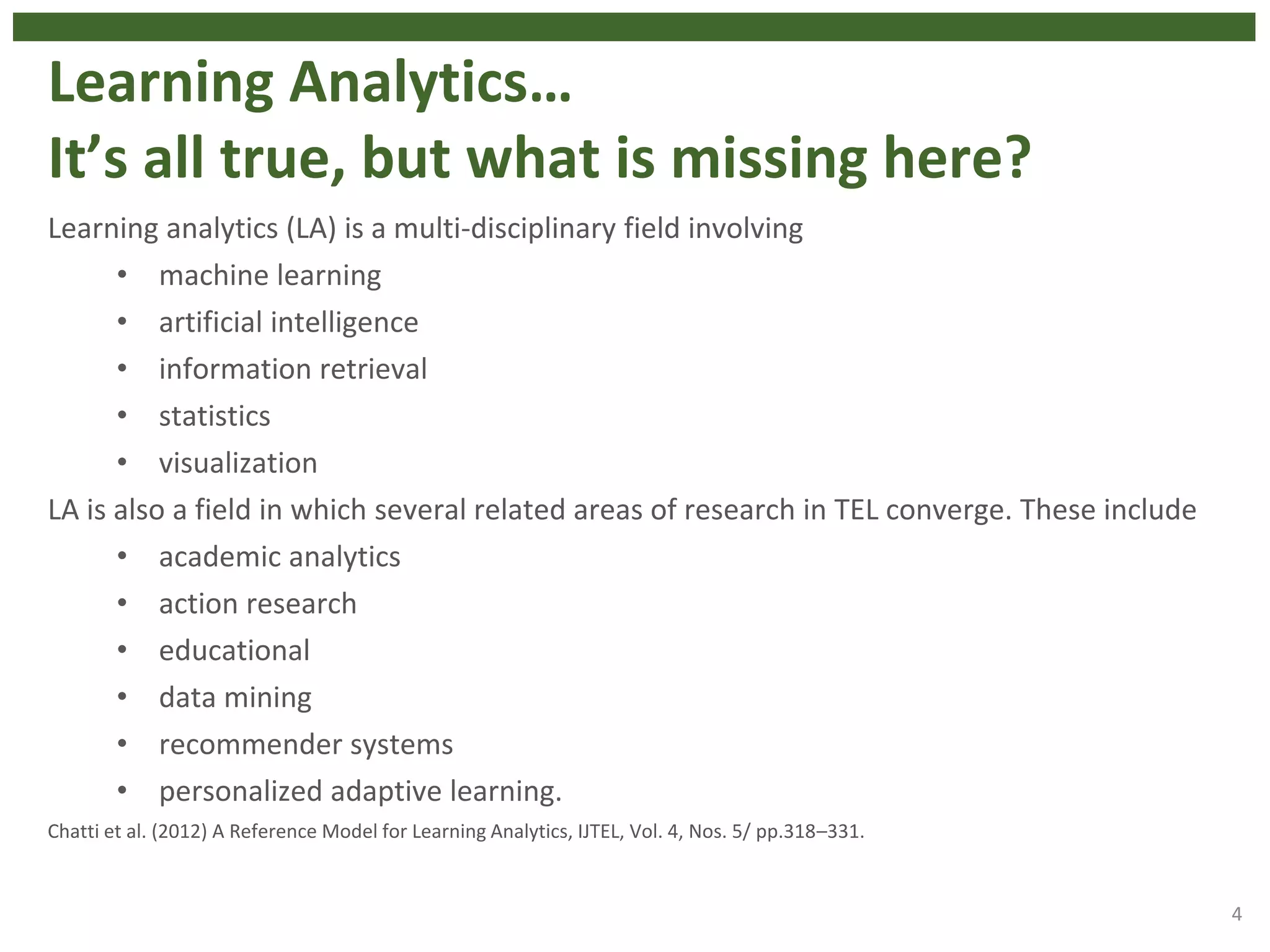 Learning Analytics…
It’s all true, but what is missing here?
Learning analytics (LA) is a multi-disciplinary field involving
• machine learning
• artificial intelligence
• information retrieval
• statistics
• visualization
LA is also a field in which several related areas of research in TEL converge. These include
• academic analytics
• action research
• educational
• data mining
• recommender systems
• personalized adaptive learning.
Chatti et al. (2012) A Reference Model for Learning Analytics, IJTEL, Vol. 4, Nos. 5/ pp.318–331.
4
 