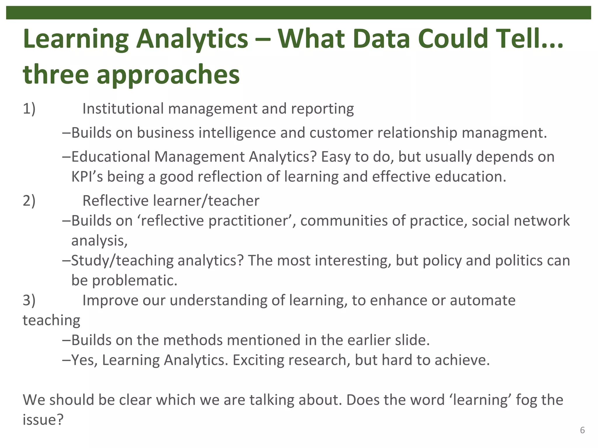 Learning Analytics – What Data Could Tell...
three approaches
1) Institutional management and reporting
–Builds on business intelligence and customer relationship managment.
–Educational Management Analytics? Easy to do, but usually depends on
KPI’s being a good reflection of learning and effective education.
2) Reflective learner/teacher
–Builds on ‘reflective practitioner’, communities of practice, social network
analysis,
–Study/teaching analytics? The most interesting, but policy and politics can
be problematic.
3) Improve our understanding of learning, to enhance or automate
teaching
–Builds on the methods mentioned in the earlier slide.
–Yes, Learning Analytics. Exciting research, but hard to achieve.
We should be clear which we are talking about. Does the word ‘learning’ fog the
issue?
6
 