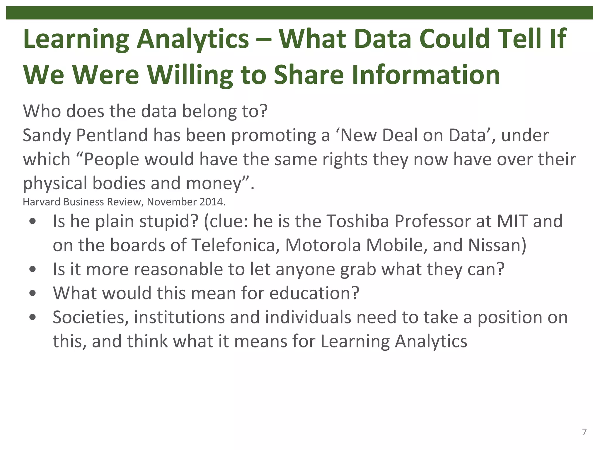 Learning Analytics – What Data Could Tell If
We Were Willing to Share Information
Who does the data belong to?
Sandy Pentland has been promoting a ‘New Deal on Data’, under
which “People would have the same rights they now have over their
physical bodies and money”.
Harvard Business Review, November 2014.
• Is he plain stupid? (clue: he is the Toshiba Professor at MIT and
on the boards of Telefonica, Motorola Mobile, and Nissan)
• Is it more reasonable to let anyone grab what they can?
• What would this mean for education?
• Societies, institutions and individuals need to take a position on
this, and think what it means for Learning Analytics
7
 