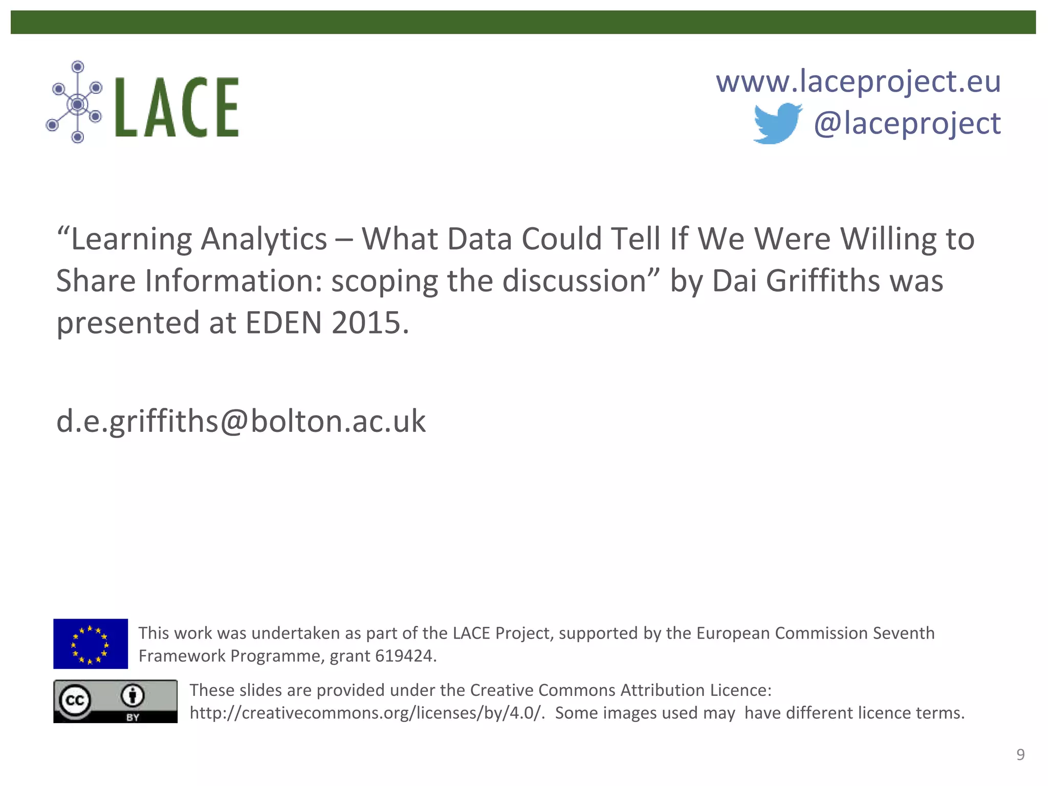 “Learning Analytics – What Data Could Tell If We Were Willing to
Share Information: scoping the discussion” by Dai Griffiths was
presented at EDEN 2015.
d.e.griffiths@bolton.ac.uk
This work was undertaken as part of the LACE Project, supported by the European Commission Seventh
Framework Programme, grant 619424.
These slides are provided under the Creative Commons Attribution Licence:
http://creativecommons.org/licenses/by/4.0/. Some images used may have different licence terms.
www.laceproject.eu
@laceproject
9
 