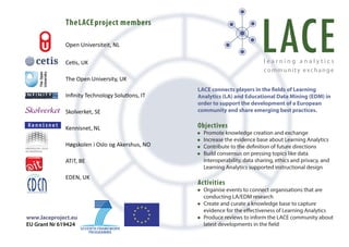 TheLACEproject members
Open Universiteit, NL
Cetis, UK
The Open University, UK
Inﬁnity Technology Solutions, IT
Skolverket, SE
Kennisnet, NL
Høgskolen i Oslo og Akershus, NO
ATiT, BE
EDEN, UK
www.laceproject.eu
EU Grant Nr 619424
LACE connects players in the fields of Learning
Analytics (LA) and Educational Data Mining (EDM) in
order to support the development of a European
community and share emerging best practices.
Objectives
Promote knowledge creation and exchange
Increase the evidence base about Learning Analytics
Contribute to the definition of future directions
Build consensus on pressing topics like data
interoperability, data sharing, ethics and privacy, and
Learning Analytics supported instructional design
Activities
Organise events to connect organisations that are
conducting LA/EDM research
Create and curate a knowledge base to capture
evidence for the effectiveness of Learning Analytics
Produce reviews to inform the LACE community about
latest developments in the field
•
•
•
•
•
•
•
 