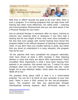 little time or effort? Sounds too good to be true? Well, there is
such a program. It is training programs that can help those with
hearing loss listen more effectively. It’s called LACE – Listening
and Communication Enhancement and you can think about it like
a Physical Therapy for your brain.

Just as physical therapy is necessary after an injury, training to
improve your listening skills is necessary if you have had a
hearing loss for any length of time. And, even more incredible is
the fact that even people with normal hearing have found this
program helpful in the difficult situation of listening in background
noise. If you don’t have any trouble hearing in quiet, but notice
that you strain to understand in a noisy situation, this program
may be for you!

 Of the patients that have completed the program nationally,
most have shown at least a 30% increase in their listening
abilities in noise and many are above 40% improvement! That’s
incredible! More importantly is what I have been hearing from
patients in our practice. One person told me, “I notice I’m more
confident when I’m out with friends.” Another told me, “LACE
taught me to pay attention better, which takes the pressure to
HEAR off of me.”

The greatest thing about LACE is that it is a home-based
program. You can do it at home on your computer at your own
pace. There is even a DVD version for the not-so-computer-
saavy. The program will take you step-by-step through
individualized training sessions. Each 30-minute session is

California Hearing Aid Professionals
714-776-8757 (Anaheim)
626-963-7200 (Glendora)
 