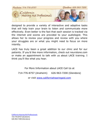 designed to provide a variety of interactive and adaptive tasks
that will help train your brain to listen and communicate more
effectively. Even better is the fact that each session is tracked via
the internet and scores are provided to your audiologist. This
allows her to review your progress and review with you where
your struggles are or what you might need to focus on more
intently.

LACE has truly been a great addition to our clinic and for our
patients. If you’d like more information, check out neurotone.com
or make an appointment to talk with us about LACE training. I
think you’ll like what you hear.



                  For More Information about LACE Call Us at

         714-776-8757 (Anaheim)            626-963-7200 (Glendora)

                       or visit www.californiahearingaid.com




California Hearing Aid Professionals
714-776-8757 (Anaheim)
626-963-7200 (Glendora)
 
