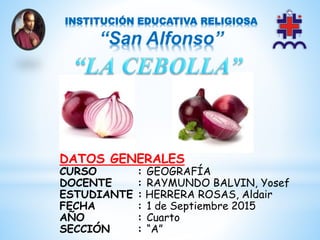 *
INSTITUCIÓN EDUCATIVA RELIGIOSA
“San Alfonso”
DATOS GENERALES
CURSO : GEOGRAFÍA
DOCENTE : RAYMUNDO BALVIN, Yosef
ESTUDIANTE : HERRERA ROSAS, Aldair
FECHA : 1 de Septiembre 2015
AÑO : Cuarto
SECCIÓN : “A”
 