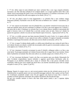  9° tiro: dritto sopra la sosta [chiodo] per muro verticale fino a una vaga cengetta [chiodo],
traversare a dx fino alla base [chiodi] di un evidente diedro. Lo si segue qualche metro fino a due
chiodi vicini in prossimitá dei quali si esce a dx [friend incastrato] e si continua a traversare a dx in
orizzontale [due chiodi] fino alla sosta appesa su tre chiodi. [30 m, V+]

 10° tiro: per placca sopra la sosta leggermente a sx [chiodo] fino a una evidente cengia
biancastra [chiodo]. Facilmente verso dx fino alla sosta su ballatoio con 1 chiodo + clessidrone. [25
m, V]

 11° tiro: ancora in orizzontale verso dx [chiodi] fino a un muretto verticale di roccia nera che si
risale per qualche metro per poi continuare in obliquo a dx fino a una sosta appesa con 2 chiodi [+
uno poco piú in alto]. Continuare in verticale fino a un evidente blocco instabile in prossimitá del
quale si traversa verso sx [2 chiodi] fino a un’esile cornice sotto un tetto. Sosta su 3 chiodi. In
questo tiro ignorare i chiodi e la sosta sui muri bianchi sopra il traverso... hyperscotoni? [45 m, VI]

 12° tiro: a sx della sosta per una lama staccata [chiodo] fin sotto il tetto. Lo si supera sulla dx
per un diedrino [2 chiodi] e si esce sopra di esso sulla sx [chiodo]. Si supera il muretto sovrastante
[chiodo] e si prosegue brevemente a dx alla sosta con tre chiodi su terrazzino. [20 m, VI]

 13° tiro: si segue l’evidente diedro giallo a sx della sosta [chiodi] per una ventina di metri fino a
un’evidente fessura con chiodi e cordini che traversando sulla dx quasi in orizzontale conduce a una
sosta appesa con 3 chiodi. [25 m, V+]

 14° tiro: rimontare il muretto sovrastante la sosta [3 chiodi] e obliquare subito a sx fino a una
zona facile. Si prosegue puntando un’evidente fessura netta che si segue fino al suo termine. Girare
dietro il pilastrino sovrastante fino alla sosta sulla sx su comoda cengia con 2 chiodi. [30 m, V+]

 15° tiro: traversare facilmente 5 metri a dx fino a un muretto nero con chiodo. Rimontarlo fin
sotto l’evidente strapiombone marcio [chiodo] e aggirare quest’ultimo facilmente sulla dx.
Proseguire in un diedrino [chiodo] piú o meno in verticale fino a due grosse clessidre [sosta
eventuale]. Sulla dx per rocce sempre piú facili fino a un enorme clessidrone poco sotto la cengia
sul quale si sosta. [55 m, 1 passo V, poi IV]



Discesa: Seguire la cengia verso sx, mai eccessivamente stretta ma che richiede ancora un po’ di
concentrazione in qualche punto (con neve possibili passaggi scabrosi), fino a girare sul lato Nord-
Est. Continuare scendendo sempre verso Est per aggirare una fascia di rocce fino a riuscire a
scendere sul facile ghiaione sottostante che conduce facilmente alla forcella del lago.
Da qui con comodo sentiero in breve alla base della parete (zaini) e poi a capanna alpina
(1h30/2h00)
 