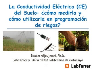 La Conductividad Eléctrica (CE)
del Suelo: ¿cómo medirla y
cómo utilizarla en programación
de riegos?

Basem Aljoujmani, Ph.D.
LabFerrer y Universitat Politecnica de Catalunya
1

1

 