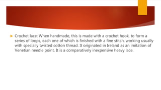  Crochet lace: When handmade, this is made with a crochet hook, to form a
series of loops, each one of which is finished with a fine stitch, working usually
with specially twisted cotton thread. It originated in Ireland as an imitation of
Venetian needle point. It is a comparatively inexpensive heavy lace.
 