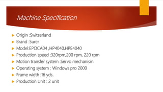 Machine Specification
 Origin :Switzerland
 Brand :Surer
 Model:EPOCA04 ,HP4040,HPE4040
 Production speed ;320rpm,200 rpm, 220 rpm
 Motion transfer system :Servo mechanism
 Operating system : Windows pro 2000
 Frame width :16 yds.
 Production Unit : 2 unit
 