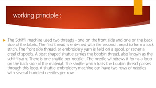working principle :
 The Schiffli machine used two threads - one on the front side and one on the back
side of the fabric. The first thread is entwined with the second thread to form a lock
stitch. The front side thread, or embroidery yarn is held on a spool, or rather a
creel of spools. A boat shaped shuttle carries the bobbin thread, also known as the
schiffli yarn. There is one shuttle per needle . The needle withdraws it forms a loop
on the back side of the material. The shuttle which trails the bobbin thread passes
through this loop. A shuttle embroidery machine can have two rows of needles
with several hundred needles per row.
 