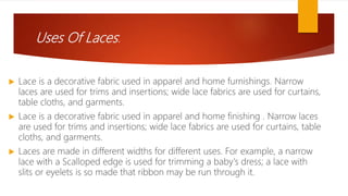 Uses Of Laces:
 Lace is a decorative fabric used in apparel and home furnishings. Narrow
laces are used for trims and insertions; wide lace fabrics are used for curtains,
table cloths, and garments.
 Lace is a decorative fabric used in apparel and home finishing . Narrow laces
are used for trims and insertions; wide lace fabrics are used for curtains, table
cloths, and garments.
 Laces are made in different widths for different uses. For example, a narrow
lace with a Scalloped edge is used for trimming a baby's dress; a lace with
slits or eyelets is so made that ribbon may be run through it.
 