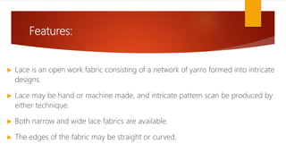Features:
 Lace is an open work fabric consisting of a network of yarns formed into intricate
designs.
 Lace may be hand or machine made, and intricate pattern scan be produced by
either technique.
 Both narrow and wide lace fabrics are available.
 The edges of the fabric may be straight or curved.
 