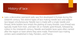 History of lace :
 Lace, a decorative openwork web, was first developed in Europe during the
sixteenth century. Two distinct types of lace making needle lace and bobbin
lace began simultaneously. Needle lace is made with a single needle and
thread, while bobbin lace entails the plaiting of many threads. Lace thread was
typically made from linen, and later silk or metallic gold threads, followed by
cotton in the nineteenth century. Needle and bobbin laces were often named
after the region or town where they were made. Preeminent lace making
centers were established in Italy, Flanders, and France.
 