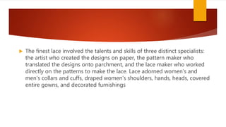  The finest lace involved the talents and skills of three distinct specialists:
the artist who created the designs on paper, the pattern maker who
translated the designs onto parchment, and the lace maker who worked
directly on the patterns to make the lace. Lace adorned women’s and
men’s collars and cuffs, draped women’s shoulders, hands, heads, covered
entire gowns, and decorated furnishings
 