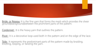 Bride, or Reseau: It is the fine yarn that forms the mesh which provides the sheer
ground(background)between the prominent parts of the pattern.
Cordonnet : It is the heavy yarn that outlines the pattern.
Picot : It is a decorative loop used both in the pattern and on the edge of the lace.
Toile : It represents the predominant parts of the pattern made by braiding,
knotting, looping, or twisting the yarn.
 