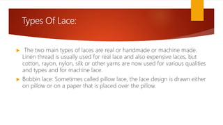 Types Of Lace:
 The two main types of laces are real or handmade or machine made.
Linen thread is usually used for real lace and also expensive laces, but
cotton, rayon, nylon, silk or other yarns are now used for various qualities
and types and for machine lace.
 Bobbin lace: Sometimes called pillow lace, the lace design is drawn either
on pillow or on a paper that is placed over the pillow.
 