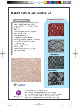 Shaoxing Xinghong Lace Textiles Co., Ltd.

                                                                Intertextile Shanghai Apparel Fabrics /
             COMPANY PROFILE                                    Date: 2011.10.18-2011.10.21 / Booth No.: E5-B63


            Major Product Range: Lace Fabric
            Existing Markets: EU and Latin America
            OEM: Yes
            ODM: Yes
            Factory Location: Shaoxing, Zhejiang
            No. of Workers: 100
            R & D Department: Yes
            Production Lead Time: 25 Days                         Red Lace Fabric

            Monthly Production Capacity: 5,190,000m
            Primary Competitive Advantages:
            - Good elasticity
            - Fashionable patterns
            - Stable quality
            - Professional following up system
            - On time delivery

                                                                      Doilies Lace Fabric




                                                                 Bubble Lace Fabric




                   Lace Fabric                                    Black Eyelash Lace



                             Shaoxing Xinghong Lace Textiles Co., Ltd.
                             Add: Zhenyuan Road, Paojiang Industrial Zone, Shaoxing
                             Tel: +86-575-88226200, +86-13819509230 Fax: +86-575-88226201
                             Email: zhouzhiyuan2004@163.com xhlace@globalmarket.com
                             http://xhlace.gmc.globalmarket.com http://www.xhlace.com




星宏蕾丝.indd      1                                                                                 2011-9-29   10:02:41
 
