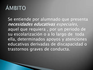 ÁMBITOSe entiende por alumnado que presenta necesidades educativas especiales, aquel que requiera , por un periodo de su escolarización o a lo largo de  toda ella, determinados apoyos y atenciones educativas derivadas de discapacidad o trastornos graves de conducta. 