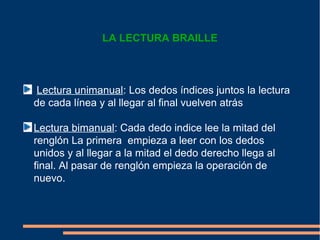 LA LECTURA BRAILLE



Lectura unimanual: Los dedos índices juntos la lectura
de cada línea y al llegar al final vuelven atrás

Lectura bimanual: Cada dedo indice lee la mitad del
renglón La primera empieza a leer con los dedos
unidos y al llegar a la mitad el dedo derecho llega al
final. Al pasar de renglón empieza la operación de
nuevo.
 