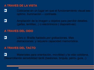 A TRAVES DE LA VISTA
          Colocarse en un lugar en que el funcionamiento visual sea
          optimo. Iluminación – contraste.

          Ampliación de la imagen u objetos para percibir detalles.
          (gafas, lentillas...) o electrónicos ( diapositivas).

A TRAVES DEL OIDO

          Libro o Braille hablado,por grabaciones. Mas
          distracciones y requiere capacidad memorística.

A TRAVES DEL TACTO

          Materiales para orientación, movilidad y la vida cotidiana.
Desarrollando sensibilidad táctil.(bastones, brújula, perro- guía...)
 