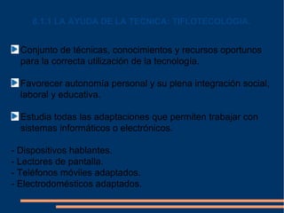 6.1.1 LA AYUDA DE LA TECNICA: TIFLOTECOLOGIA.


  Conjunto de técnicas, conocimientos y recursos oportunos
  para la correcta utilización de la tecnología.

  Favorecer autonomía personal y su plena integración social,
  laboral y educativa.

  Estudia todas las adaptaciones que permiten trabajar con
  sistemas informáticos o electrónicos.

- Dispositivos hablantes.
- Lectores de pantalla.
- Teléfonos móviles adaptados.
- Electrodomésticos adaptados.
 