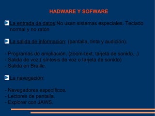 HADWARE Y SOFWARE

  La entrada de datos:No usan sistemas especiales. Teclado
  normal y no ratón

  La salida de información: (pantalla, tinta y audición).

- Programas de ampliación. (zoom-text, tarjeta de sonido...)
- Salida de voz.( síntesis de voz o tarjeta de sonido)
- Salida en Braille.

  La navegación:

- Navegadores específicos.
- Lectores de pantalla.
- Explorer con JAWS.
 
