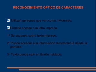 RECONOCIMIENTO OPTICO DE CARACTERES



  Utilizan personas que ven como invidentes.

  Permite acceso a la letra impresa.

1º Se escanea sobre texto impreso.

2º Puede acceder a la información directamente desde la
  pantalla.

3º Texto puede salir en Braille hablado.
 