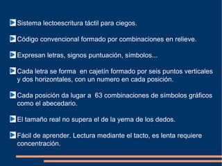 Sistema lectoescritura táctil para ciegos.

Código convencional formado por combinaciones en relieve.

Expresan letras, signos puntuación, símbolos...

Cada letra se forma en cajetín formado por seis puntos verticales
y dos horizontales, con un numero en cada posición.

Cada posición da lugar a 63 combinaciones de símbolos gráficos
como el abecedario.

El tamaño real no supera el de la yema de los dedos.

Fácil de aprender. Lectura mediante el tacto, es lenta requiere
concentración.
 