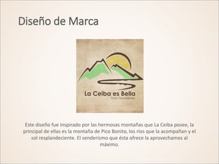 Diseño de Marca
Este diseño fue inspirado por las hermosas montañas que La Ceiba posee, la
principal de ellas es la montaña de Pico Bonito, los ríos que la acompañan y el
sol resplandeciente. El senderismo que ésta ofrece la aprovechamos al
máximo.
 