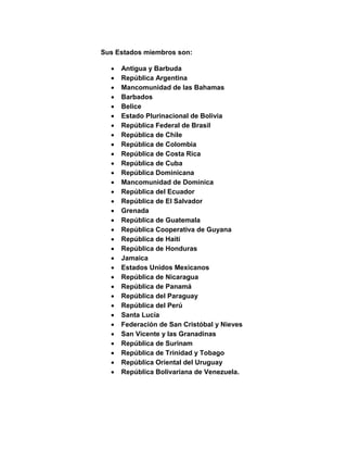 Sus Estados miembros son:
 Antigua y Barbuda
 República Argentina
 Mancomunidad de las Bahamas
 Barbados
 Belice
 Estado Plurinacional de Bolivia
 República Federal de Brasil
 República de Chile
 República de Colombia
 República de Costa Rica
 República de Cuba
 República Dominicana
 Mancomunidad de Dominica
 República del Ecuador
 República de El Salvador
 Grenada
 República de Guatemala
 República Cooperativa de Guyana
 República de Haití
 República de Honduras
 Jamaica
 Estados Unidos Mexicanos
 República de Nicaragua
 República de Panamá
 República del Paraguay
 República del Perú
 Santa Lucía
 Federación de San Cristóbal y Nieves
 San Vicente y las Granadinas
 República de Surinam
 República de Trinidad y Tobago
 República Oriental del Uruguay
 República Bolivariana de Venezuela.
 