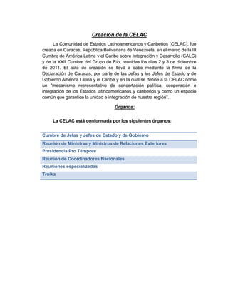 Creación de la CELAC
La Comunidad de Estados Latinoamericanos y Caribeños (CELAC), fue
creada en Caracas, República Bolivariana de Venezuela, en el marco de la III
Cumbre de América Latina y el Caribe sobre Integración y Desarrollo (CALC)
y de la XXII Cumbre del Grupo de Río, reunidas los días 2 y 3 de diciembre
de 2011. El acto de creación se llevó a cabo mediante la firma de la
Declaración de Caracas, por parte de las Jefas y los Jefes de Estado y de
Gobierno América Latina y el Caribe y en la cual se define a la CELAC como
un "mecanismo representativo de concertación política, cooperación e
integración de los Estados latinoamericanos y caribeños y como un espacio
común que garantice la unidad e integración de nuestra región".
Órganos:
La CELAC está conformada por los siguientes órganos:
Cumbre de Jefas y Jefes de Estado y de Gobierno
Reunión de Ministras y Ministros de Relaciones Exteriores
Presidencia Pro Témpore
Reunión de Coordinadores Nacionales
Reuniones especializadas
Troika
 