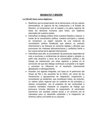 MANDATO Y MISIÓN
La CELAC tiene como objetivos:
 Reafirmar que la preservación de la democracia y de los valores
democráticos, la vigencia de las instituciones y el Estado de
Derecho, el compromiso con el respeto y la plena vigencia de
todos los derechos humanos para todos, son objetivos
esenciales de nuestros países.
 Intensificar el diálogo político entre nuestros Estados y traducir, a
través de la concertación política, nuestros principios y valores
en consensos. La región requiere de una instancia de
concertación política fortalecida que afiance su posición
internacional y se traduzca en acciones rápidas y eficaces que
promuevan los intereses latinoamericanos y caribeños frente a
los nuevos temas de la agenda internacional.
 Intensificar para ello, la concertación de posiciones regionales de
cara a reuniones y conferencias de alcance global y adoptar un
perfil más dinámico a favor de la concertación política y del
trabajo de interlocución con otras regiones y países en la
convicción de que ese diálogo contribuye a proyectar a la región
y aumentar su influencia en el escenario internacional
globalizado e interdependiente.
 Impulsar una agenda integrada, con base en el patrimonio del
Grupo de Río y los acuerdos de la CALC, así como de los
mecanismos y agrupaciones de integración, cooperación y
concertación ya existentes, que constituyen todos, de conjunto,
un valioso activo regional que se sustenta en los principios y
valores compartidos, con el propósito de dar continuidad a
nuestros mandatos mediante un programa de trabajo que
promueva vínculos efectivos, la cooperación, el crecimiento
económico con equidad, justicia social, y en armonía con la
naturaleza para un desarrollo sostenible y la integración de
América Latina y el Caribe en su conjunto.
 