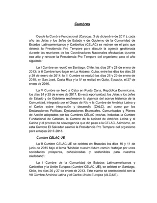 Cumbres
Desde la Cumbre Fundacional (Caracas, 3 de diciembre de 2011), cada
año las Jefas y los Jefes de Estado y de Gobierno de la Comunidad de
Estados Latinoamericanos y Caribeños (CELAC) se reúnen en el país que
detenta la Presidencia Pro Tempore para discutir la agenda gestionada
durante las reuniones de los Coordinadores Nacionales efectuadas durante
ese año y renovar la Presidencia Pro Tempore del organismo para el año
siguiente.
La I Cumbre se reunió en Santiago, Chile, los días 27 y 28 de enero de
2013; la II Cumbre tuvo lugar en La Habana, Cuba, entre los días los días 28
y 29 de enero de 2014, la III Cumbre se realizó los días 28 y 29 de enero de
2015, en San José, Costa Rica y la IV se realizó en Quito, Ecuador, el 27 de
enero de 2016.
La V Cumbre se llevó a Cabo en Punta Cana, República Dominicana,
los días 24 y 25 de enero de 2017. En esta oportunidad, las Jefas y los Jefes
de Estado y de Gobierno reafirmaron la vigencia del acervo histórico de la
Comunidad, integrado por el Grupo de Río y la Cumbre de América Latina y
el Caribe sobre integración y desarrollo (CALC), así como por las
Declaraciones Políticas, Declaraciones Especiales, Comunicados y Planes
de Acción adoptados por las Cumbres CELAC previas, incluidas la Cumbre
Fundacional de Caracas, la Cumbre de la Unidad de América Latina y el
Caribe y el proceso de convergencia que dio paso a la CELAC. Asimismo, en
esta Cumbre El Salvador asumió la Presidencia Pro Tempore del organismo
para el lapso 2017-2018.
Cumbre CELAC-UE
La II Cumbre CELAC-UE se celebró en Bruselas los días 10 y 11 de
junio de 2015 bajo el lema "Modelar nuestro futuro común: trabajar por unas
sociedades prósperas, cohesionadas y sostenibles para nuestros
ciudadano".
La I Cumbre de la Comunidad de Estados Latinoamericanos y
Caribeños y la Unión Europea (Cumbre CELAC-UE), se celebró en Santiago,
Chile, los días 26 y 27 de enero de 2013. Este evento se correspondió con la
VII Cumbre América Latina y el Caribe-Unión Europea (ALC-UE).
 