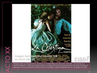 ACTO XXMelibea triste se refugia en su cuarto y su madre Alisa se preocupa  por ella , le manda a su marido Pleberio a ver que le pasa. Entonces ella le dice que le acompañe a la torre a tomar el aire pero una vez arriba le cuenta todo lo sucedido y ella se despide de el y se arroja al vacio.20