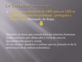 La Celestina estudio de la obraLa primera edición es de 1499, pero en 1502 se publica una edición ampliada , prologada y firmada por Fernando de Rojas.