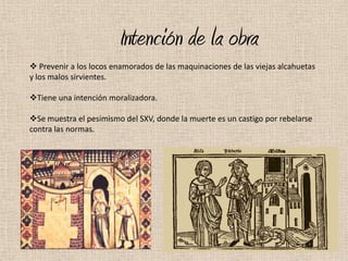 Intención de la obra
 Prevenir a los locos enamorados de las maquinaciones de las viejas alcahuetas
y los malos sirvientes.

Tiene una intención moralizadora.

Se muestra el pesimismo del SXV, donde la muerte es un castigo por rebelarse
contra las normas.
 