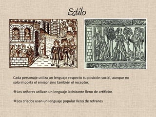 Estilo



Cada personaje utiliza un lenguaje respecto su posición social, aunque no
solo importa el emisor sino también el receptor.

Los señores utilizan un lenguaje latinizante lleno de artificios

Los criados usan un lenguaje popular lleno de refranes
 