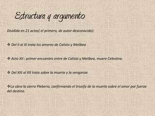 Estructura y argumento
Dividida en 21 actos( el primero, de autor desconocido):


 Del II al XI trata los amores de Calisto y Melibea


 Acto XII : primer encuentro entre de Calisto y Melibea, muere Celestina.


 Del XIII al XX trata sobre la muerte y la venganza


La obra la cierra Pleberio, confirmando el triunfo de la muerte sobre el amor por fuerza
del destino.
 