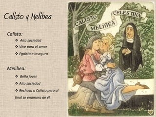 Calisto y Melibea
 Calisto:
      Alta sociedad
      Vive para el amor
      Egoísta e inseguro


 Melibea:
      Bella joven
      Alta sociedad
      Rechaza a Calisto pero al
     final se enamora de él
 