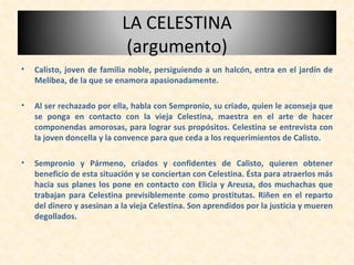 <ul><li>Calisto, joven de familia noble, persiguiendo a un halcón, entra en el jardín de Melibea, de la que se enamora apa...