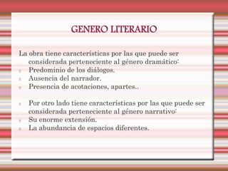 GENERO LITERARIO

La obra tiene características por las que puede ser
   considerada perteneciente al género dramático:
   Predominio de los diálogos.
   Ausencia del narrador.
   Presencia de acotaciones, apartes..

   Por otro lado tiene características por las que puede ser
   considerada perteneciente al género narrativo:
   Su enorme extensión.
   La abundancia de espacios diferentes.
 