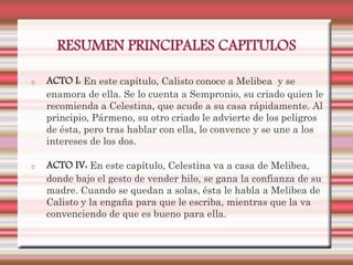 RESUMEN PRINCIPALES CAPITULOS

ACTO I: En este capítulo, Calisto conoce a Melibea y se
enamora de ella. Se lo cuenta a Sempronio, su criado quien le
recomienda a Celestina, que acude a su casa rápidamente. Al
principio, Pármeno, su otro criado le advierte de los peligros
de ésta, pero tras hablar con ella, lo convence y se une a los
intereses de los dos.

ACTO IV: En este capítulo, Celestina va a casa de Melibea,
donde bajo el gesto de vender hilo, se gana la confianza de su
madre. Cuando se quedan a solas, ésta le habla a Melibea de
Calisto y la engaña para que le escriba, mientras que la va
convenciendo de que es bueno para ella.
 