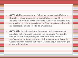 ACTO VI: En este capÍtulo, Celestina va a casa de Calisto a
llevarle el obsequio que le ha dado Melibea para él y a
llevarle también las noticias de ésta. Calisto se muestra muy
agradecido con ella y los criados de él se muestran celosos de
las recompensas que éste le da a Celestina.

ACTO VIII: En este capítulo, Pármeno vuelve a casa de su
amo tras haber pasado la noche con su amada Areusa. Se
encuentra con Sempronio y se lo cuenta todo, además
reafirman su amistad y se unen definitivamente a favor de
Celestina para obtener beneficio. Calisto, sigue delirando por
el amor de Melibea.
 
