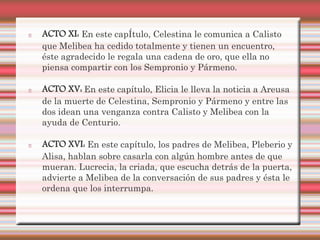 ACTO XI: En este capÍtulo, Celestina le comunica a Calisto
que Melibea ha cedido totalmente y tienen un encuentro,
éste agradecido le regala una cadena de oro, que ella no
piensa compartir con los Sempronio y Pármeno.

ACTO XV: En este capítulo, Elicia le lleva la noticia a Areusa
de la muerte de Celestina, Sempronio y Pármeno y entre las
dos idean una venganza contra Calisto y Melibea con la
ayuda de Centurio.

ACTO XVI: En este capítulo, los padres de Melibea, Pleberio y
Alisa, hablan sobre casarla con algún hombre antes de que
mueran. Lucrecia, la criada, que escucha detrás de la puerta,
advierte a Melibea de la conversación de sus padres y ésta le
ordena que los interrumpa.
 