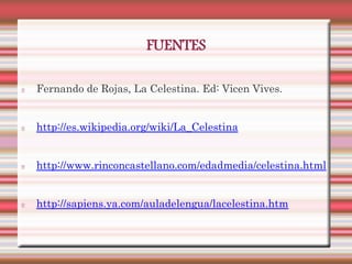 FUENTES

Fernando de Rojas, La Celestina. Ed: Vicen Vives.


http://es.wikipedia.org/wiki/La_Celestina


http://www.rinconcastellano.com/edadmedia/celestina.html


http://sapiens.ya.com/auladelengua/lacelestina.htm
 