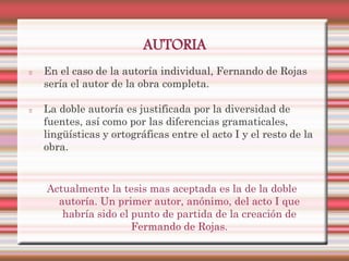 AUTORIA
En el caso de la autoría individual, Fernando de Rojas
sería el autor de la obra completa.

La doble autoría es justificada por la diversidad de
fuentes, así como por las diferencias gramaticales,
lingüísticas y ortográficas entre el acto I y el resto de la
obra.


Actualmente la tesis mas aceptada es la de la doble
  autoría. Un primer autor, anónimo, del acto I que
   habría sido el punto de partida de la creación de
                  Fermando de Rojas.
 