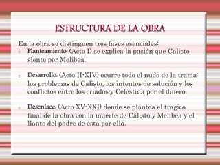 ESTRUCTURA DE LA OBRA
En la obra se distinguen tres fases esenciales:
  Planteamiento: (Acto I) se explica la pasión que Calisto
  siente por Melibea.

   Desarrollo: (Acto II-XIV) ocurre todo el nudo de la trama:
   los problemas de Calisto, los intentos de solución y los
   conflictos entre los criados y Celestina por el dinero.

   Desenlace: (Acto XV-XXI) donde se plantea el tragico
   final de la obra con la muerte de Calisto y Melibea y el
   llanto del padre de ésta por ella.
 
